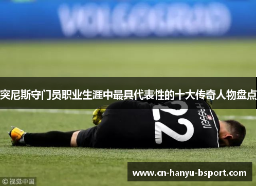 突尼斯守门员职业生涯中最具代表性的十大传奇人物盘点