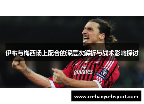 伊布与梅西场上配合的深层次解析与战术影响探讨 伊布与梅西场上配合的深层次解析与战术影响探讨