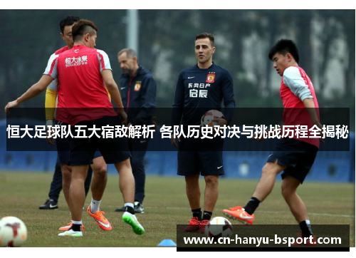 恒大足球队五大宿敌解析 各队历史对决与挑战历程全揭秘 恒大足球队五大宿敌解析 各队历史对决与挑战历程全揭秘