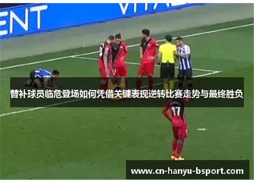 替补球员临危登场如何凭借关键表现逆转比赛走势与最终胜负