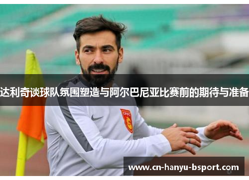 达利奇谈球队氛围塑造与阿尔巴尼亚比赛前的期待与准备 达利奇谈球队氛围塑造与阿尔巴尼亚比赛前的期待与准备