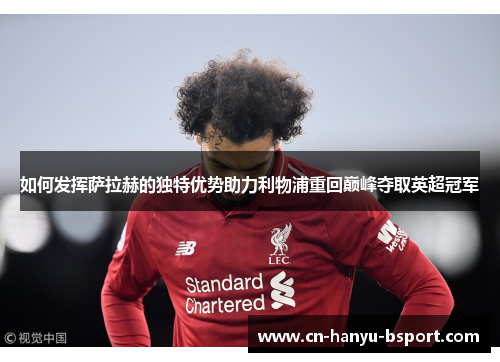 如何发挥萨拉赫的独特优势助力利物浦重回巅峰夺取英超冠军 如何发挥萨拉赫的独特优势助力利物浦重回巅峰夺取英超冠军