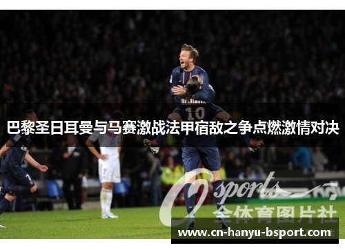 巴黎圣日耳曼与马赛激战法甲宿敌之争点燃激情对决 巴黎圣日耳曼与马赛激战法甲宿敌之争点燃激情对决