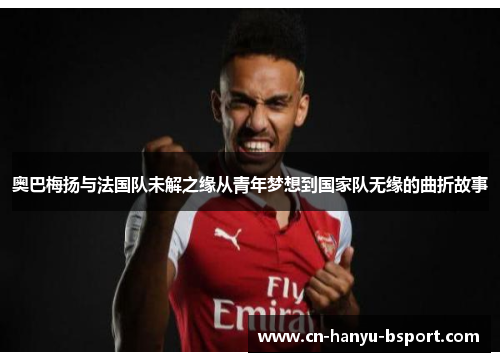奥巴梅扬与法国队未解之缘从青年梦想到国家队无缘的曲折故事 奥巴梅扬与法国队未解之缘从青年梦想到国家队无缘的曲折故事
