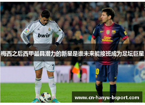 梅西之后西甲最具潜力的新星是谁未来能接班成为足坛巨星