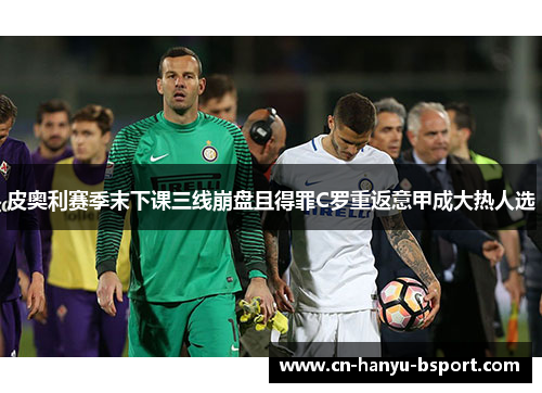 皮奥利赛季末下课三线崩盘且得罪C罗重返意甲成大热人选