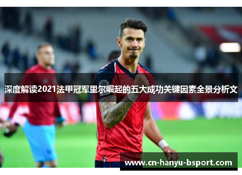 深度解读2021法甲冠军里尔崛起的五大成功关键因素全景分析文 深度解读2021法甲冠军里尔崛起的五大成功关键因素全景分析文