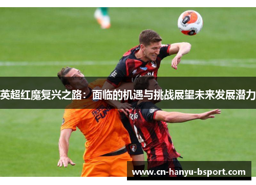 英超红魔复兴之路：面临的机遇与挑战展望未来发展潜力