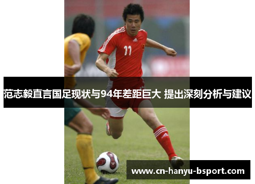范志毅直言国足现状与94年差距巨大 提出深刻分析与建议