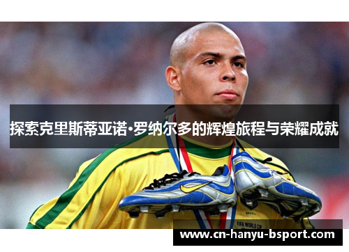 探索克里斯蒂亚诺·罗纳尔多的辉煌旅程与荣耀成就 探索克里斯蒂亚诺·罗纳尔多的辉煌旅程与荣耀成就