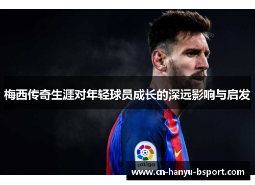 梅西传奇生涯对年轻球员成长的深远影响与启发