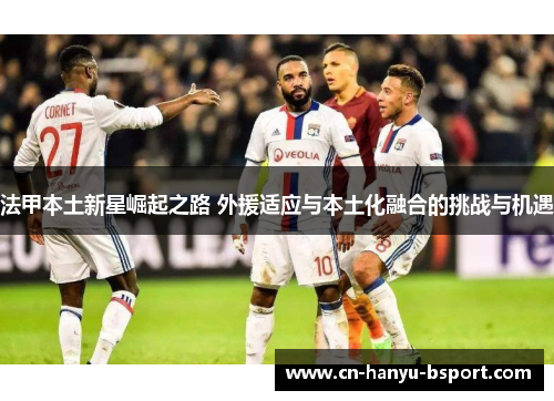 法甲本土新星崛起之路 外援适应与本土化融合的挑战与机遇 法甲本土新星崛起之路 外援适应与本土化融合的挑战与机遇