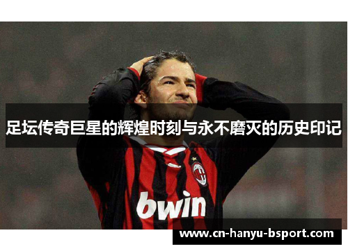 足坛传奇巨星的辉煌时刻与永不磨灭的历史印记